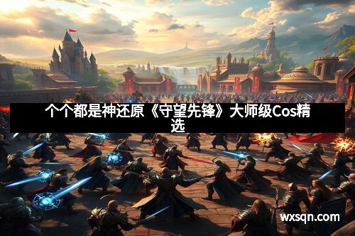 个个都是神还原《守望先锋》大师级Cos精选