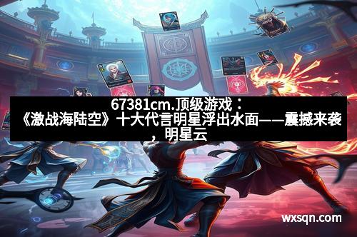 67381cm.顶级游戏：《激战海陆空》十大代言明星浮出水面——震撼来袭，明星云集，你心中最期待谁？