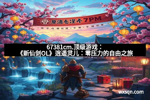 67381cm.顶级游戏：《新仙剑OL》逍遥灵儿：零压力的自由之旅